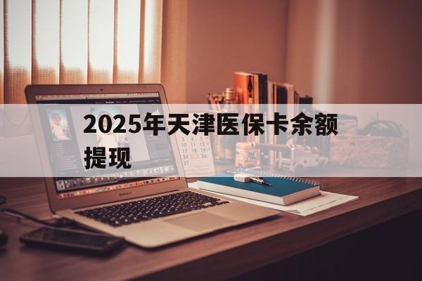 黔东最新2025年天津医保卡余额提现方法分析(最方便真实的黔东2025年天津医保卡余额提现多少方法)