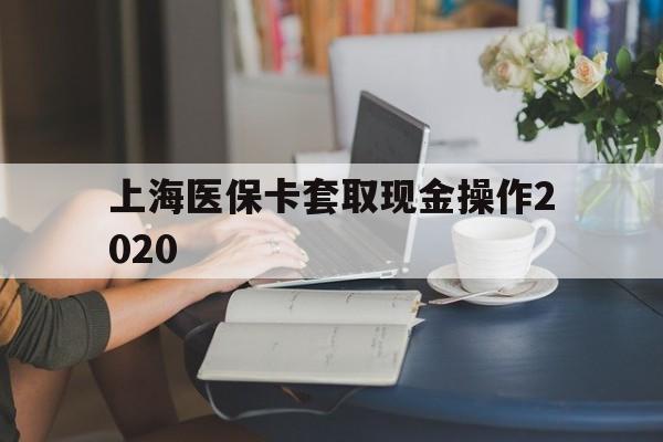 黔东最新上海医保卡套取现金操作2020方法分析(最方便真实的黔东上海医保卡套取现金操作2020年方法)