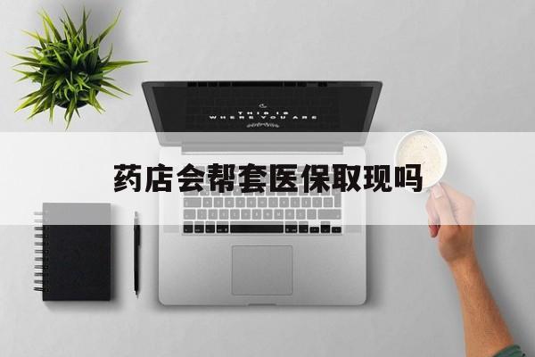黔东最新药店会帮套医保取现吗方法分析(最方便真实的黔东药店能医保套现吗方法)